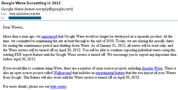 Dear Wavers, More than a year ago, we announced that Google Wave would no longer be developed as a separate product. At the time, we committed to maintaining the site at least through to the end of 2010. Today, we are sharing the specific dates for ending this maintenance period and shutting down Wave. As of January 31, 2012, all waves will be read-only, and the Wave service will be turned off on April 30, 2012. You will be able to continue exporting individual waves using the existing PDF export feature until the Google Wave service is turned off. We encourage you to export any important data before April 30, 2012.